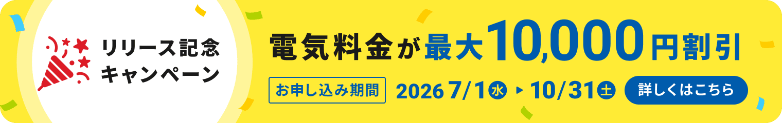 リリース記念キャンペーン　電気料金が最大10,000円割引！お申し込み期間：2026/7/1（水）〜2026/10/31（土）まで　詳しくはこちら